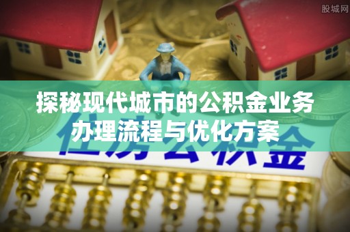 武陟探秘现代城市的公积金业务办理流程与优化方案