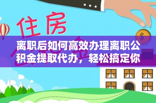 武陟离职后如何高效办理离职公积金提取代办，轻松搞定你的公积金