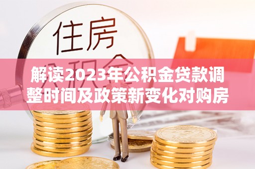 武陟解读2023年公积金贷款调整时间及政策新变化对购房的影响