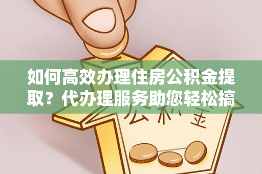 武陟如何高效办理住房公积金提取？代办理服务助您轻松搞定