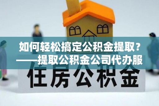 武陟如何轻松搞定公积金提取？——提取公积金公司代办服务全解析