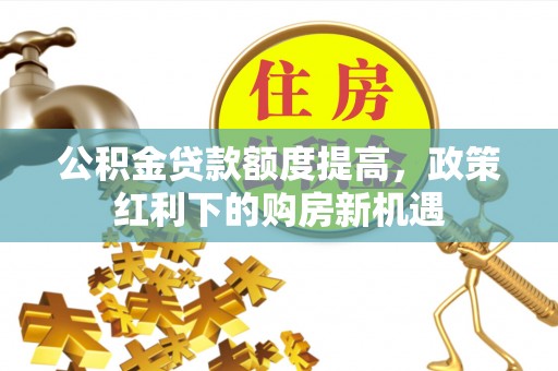 武陟公积金贷款额度提高，政策红利下的购房新机遇