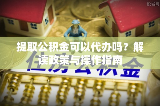 武陟提取公积金可以代办吗？解读政策与操作指南