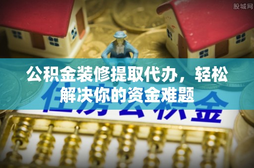 武陟公积金装修提取代办，轻松解决你的资金难题