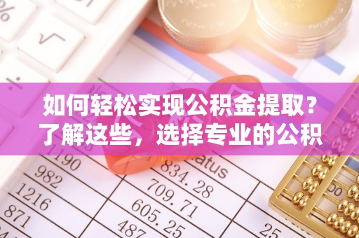 武陟如何轻松实现公积金提取？了解这些，选择专业的公积金提取代办服务