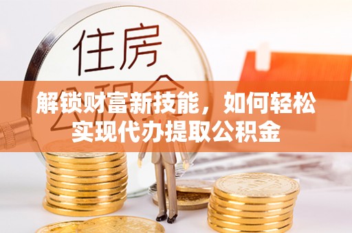 武陟解锁财富新技能，如何轻松实现代办提取公积金