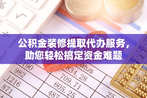 武陟公积金装修提取代办服务，助您轻松搞定资金难题