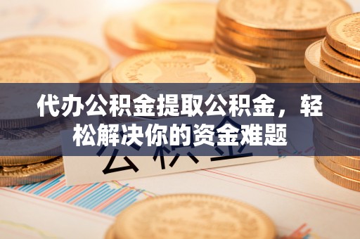 武陟代办公积金提取公积金，轻松解决你的资金难题