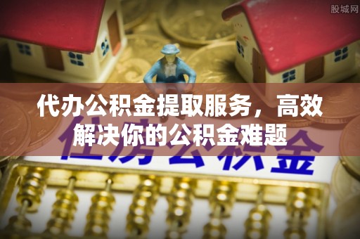 武陟代办公积金提取服务，高效解决你的公积金难题