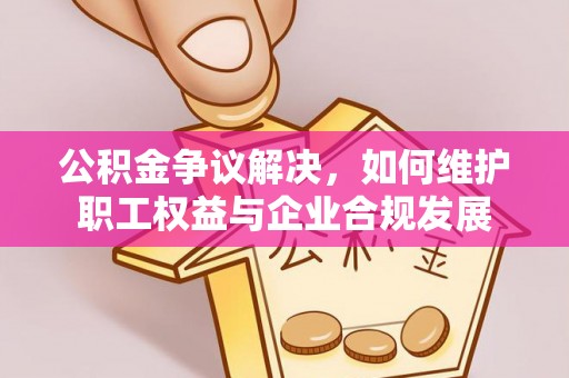 武陟公积金争议解决，如何维护职工权益与企业合规发展