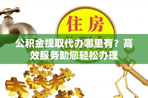 武陟公积金提取代办哪里有？高效服务助您轻松办理