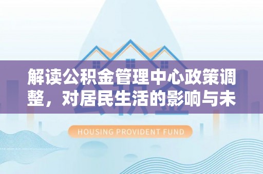 武陟解读公积金管理中心政策调整，对居民生活的影响与未来展望