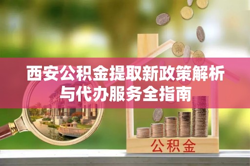 武陟西安公积金提取新政策解析与代办服务全指南