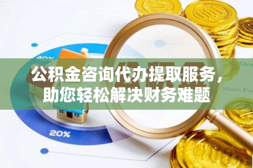 武陟公积金咨询代办提取服务，助您轻松解决财务难题