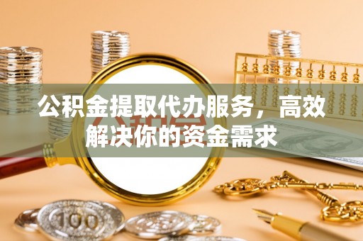 武陟公积金提取代办服务，高效解决你的资金需求