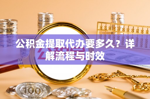 武陟公积金提取代办要多久？详解流程与时效