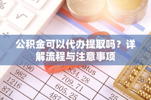 武陟公积金可以代办提取吗？详解流程与注意事项