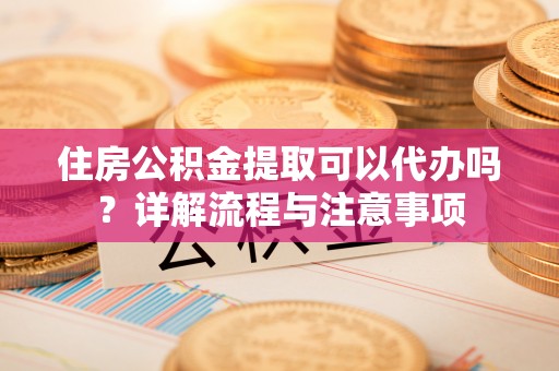 武陟住房公积金提取可以代办吗？详解流程与注意事项