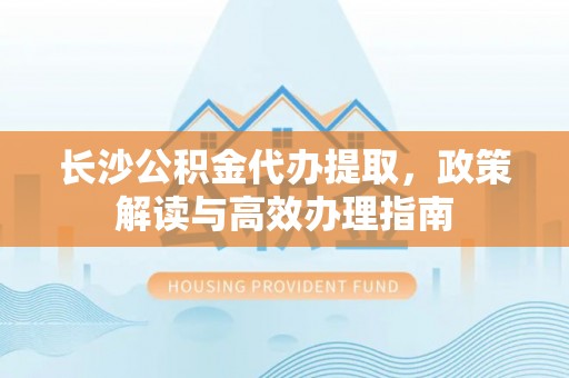 武陟长沙公积金代办提取，政策解读与高效办理指南