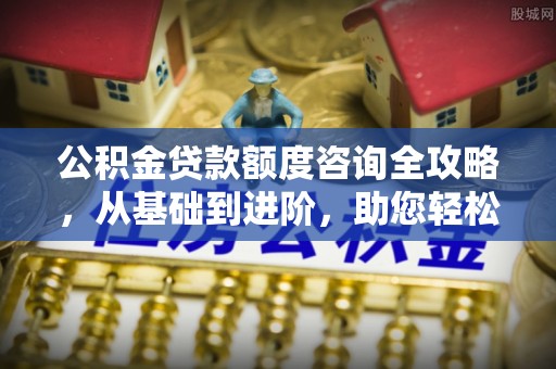 武陟公积金贷款额度咨询全攻略，从基础到进阶，助您轻松掌握关键要点