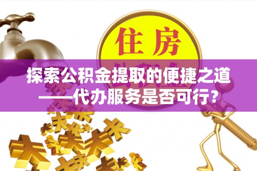 武陟探索公积金提取的便捷之道——代办服务是否可行？
