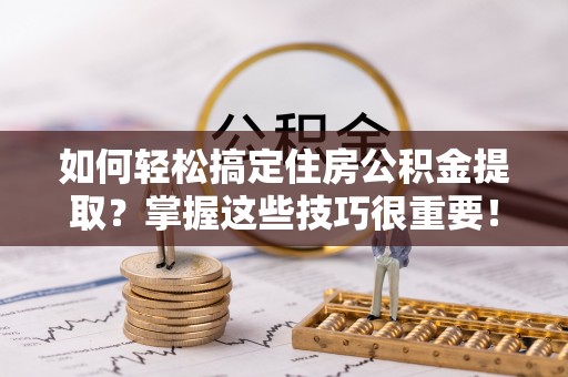 武陟如何轻松搞定住房公积金提取？掌握这些技巧很重要！