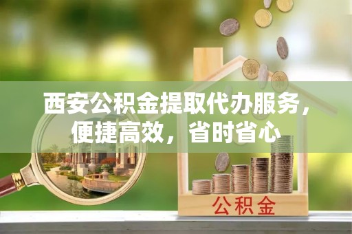 武陟西安公积金提取代办服务，便捷高效，省时省心