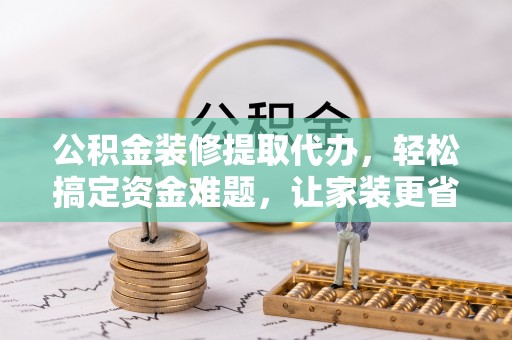 武陟公积金装修提取代办，轻松搞定资金难题，让家装更省心