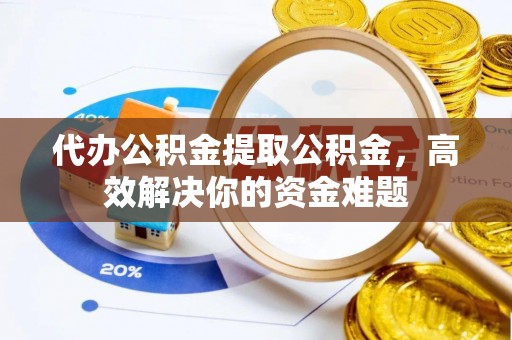 武陟代办公积金提取公积金，高效解决你的资金难题