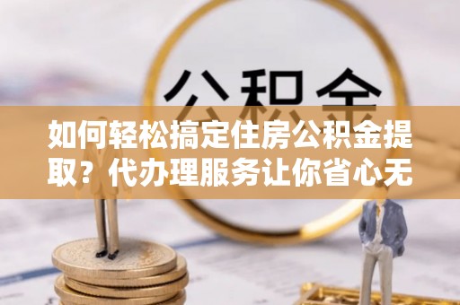 武陟如何轻松搞定住房公积金提取？代办理服务让你省心无忧