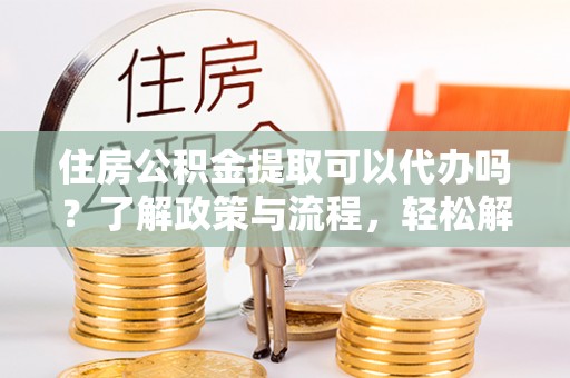 武陟住房公积金提取可以代办吗？了解政策与流程，轻松解决疑惑