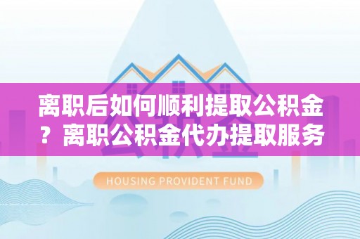 武陟离职后如何顺利提取公积金？离职公积金代办提取服务助力无忧办理