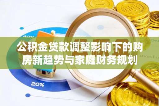 武陟公积金贷款调整影响下的购房新趋势与家庭财务规划