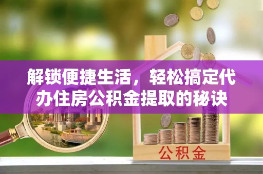 武陟解锁便捷生活，轻松搞定代办住房公积金提取的秘诀