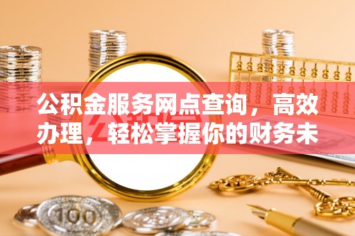 武陟公积金服务网点查询，高效办理，轻松掌握你的财务未来