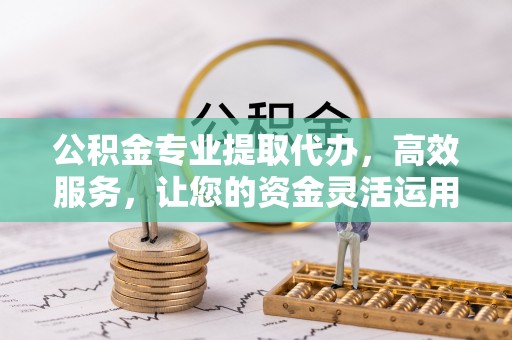 武陟公积金专业提取代办，高效服务，让您的资金灵活运用