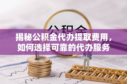 武陟揭秘公积金代办提取费用，如何选择可靠的代办服务