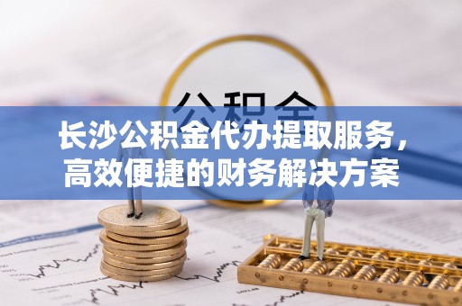 武陟长沙公积金代办提取服务，高效便捷的财务解决方案