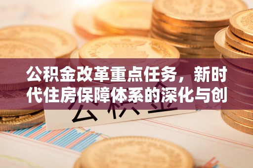 武陟公积金改革重点任务，新时代住房保障体系的深化与创新