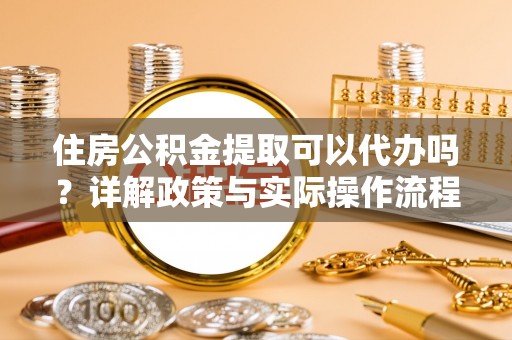 武陟住房公积金提取可以代办吗？详解政策与实际操作流程