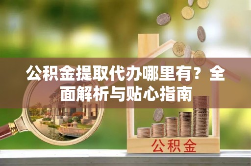 武陟公积金提取代办哪里有？全面解析与贴心指南