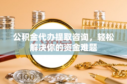 武陟公积金代办提取咨询，轻松解决你的资金难题