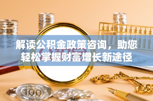 武陟解读公积金政策咨询，助您轻松掌握财富增长新途径
