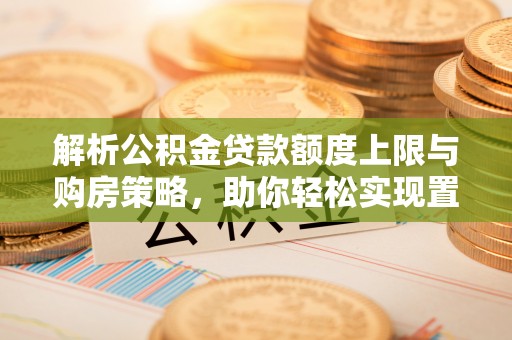 武陟解析公积金贷款额度上限与购房策略，助你轻松实现置业梦想