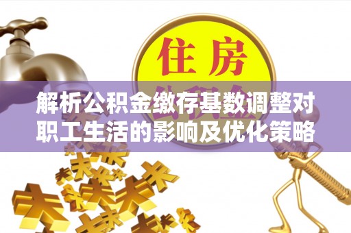 武陟解析公积金缴存基数调整对职工生活的影响及优化策略