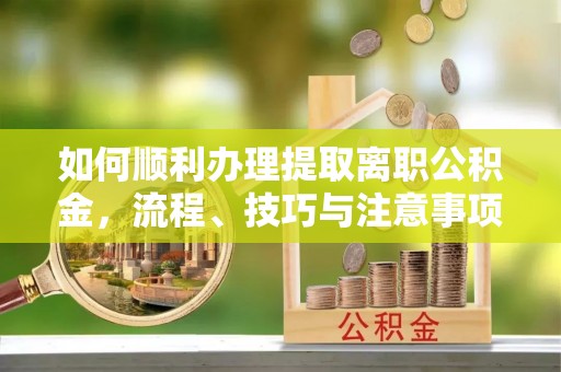 武陟如何顺利办理提取离职公积金，流程、技巧与注意事项全解析
