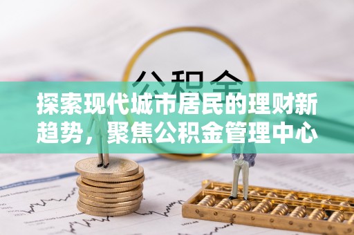 武陟探索现代城市居民的理财新趋势，聚焦公积金管理中心的服务创新