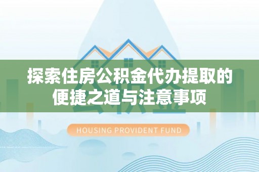 武陟探索住房公积金代办提取的便捷之道与注意事项