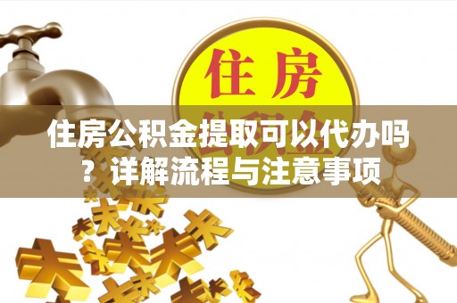 武陟住房公积金提取可以代办吗？详解流程与注意事项
