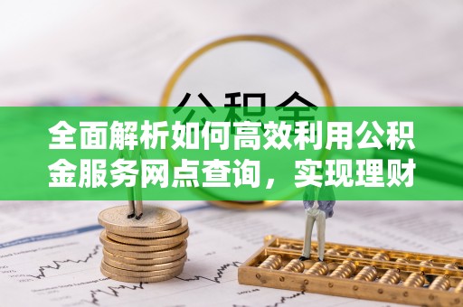 武陟全面解析如何高效利用公积金服务网点查询，实现理财与生活优化